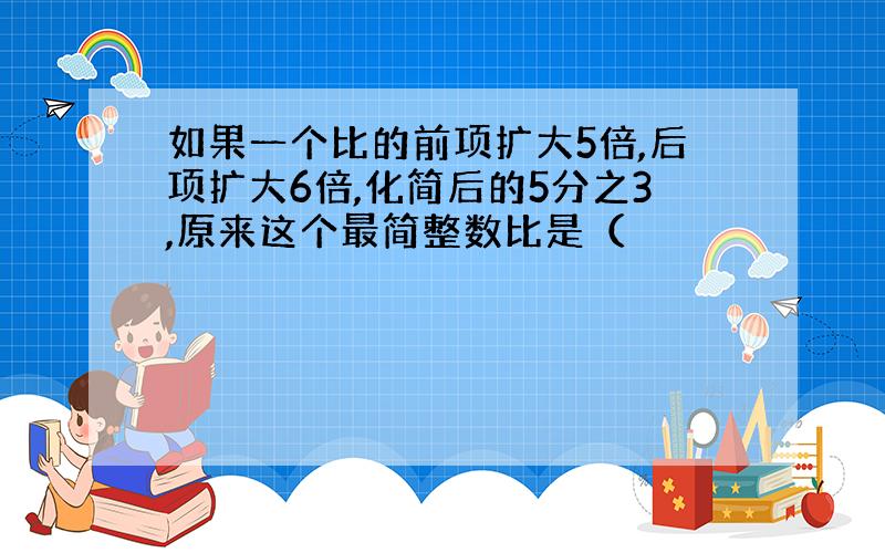 如果一个比的前项扩大5倍,后项扩大6倍,化简后的5分之3,原来这个最简整数比是（