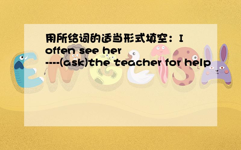 用所给词的适当形式填空：I offen see her ----(ask)the teacher for help