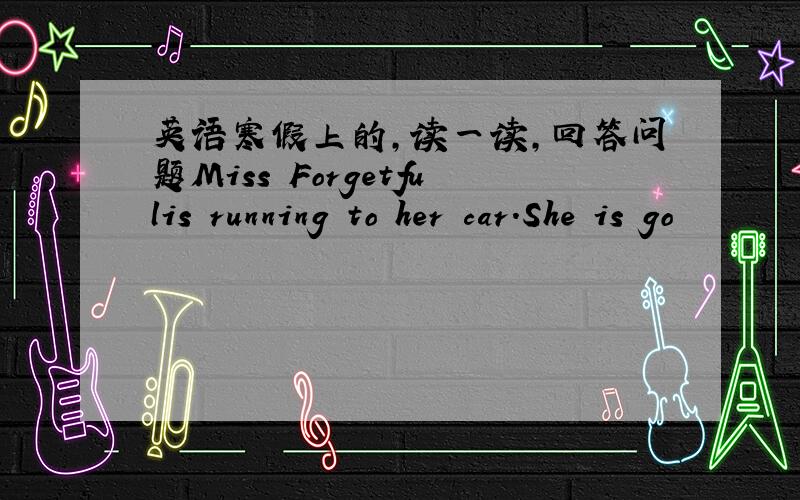 英语寒假上的,读一读,回答问题Miss Forgetfulis running to her car.She is go