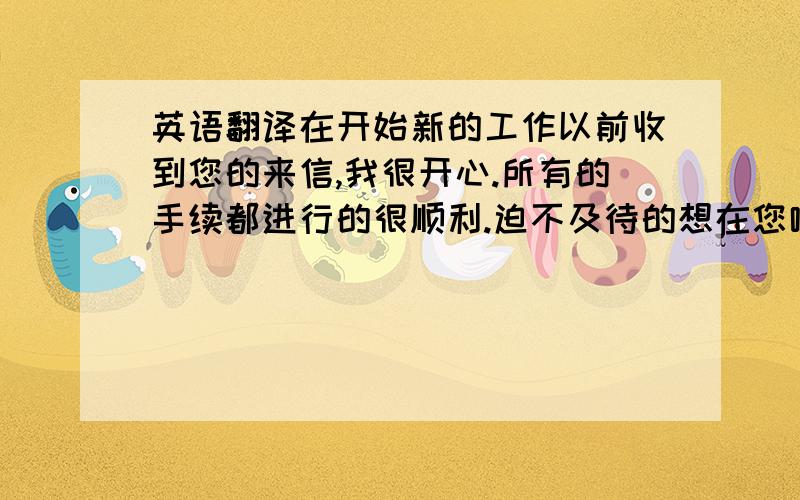 英语翻译在开始新的工作以前收到您的来信,我很开心.所有的手续都进行的很顺利.迫不及待的想在您哪里开始我的新工作了.