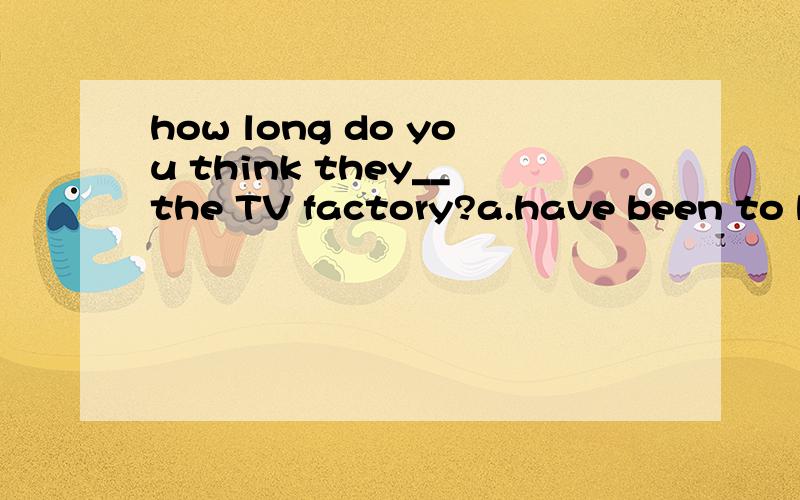 how long do you think they__the TV factory?a.have been to b.