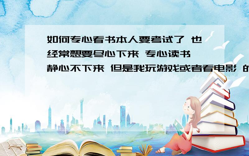 如何专心看书本人要考试了 也经常想要尽心下来 专心读书 静心不下来 但是我玩游戏或者看电影 的时候 次次都是能专心 而且