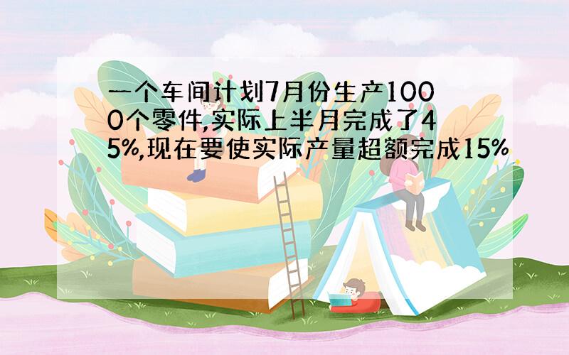 一个车间计划7月份生产1000个零件,实际上半月完成了45%,现在要使实际产量超额完成15%