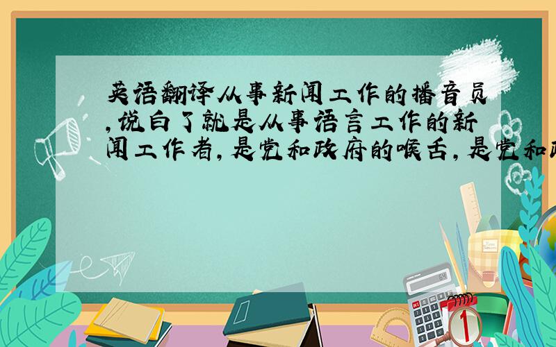 英语翻译从事新闻工作的播音员,说白了就是从事语言工作的新闻工作者,是党和政府的喉舌,是党和政府的宣传员.播音这项工作在广