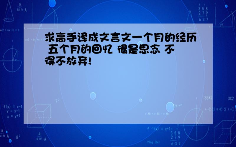 求高手译成文言文一个月的经历 五个月的回忆 很是思念 不得不放弃!