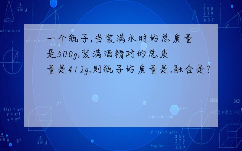 一个瓶子,当装满水时的总质量是500g,装满酒精时的总质量是412g,则瓶子的质量是,融合是?