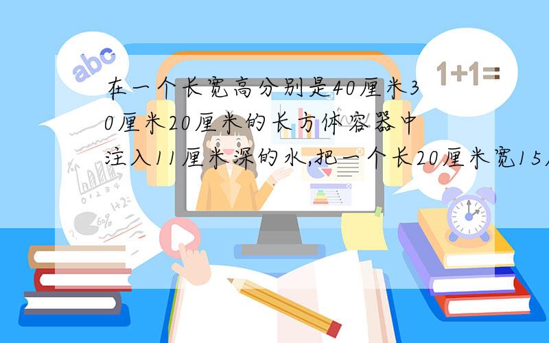 在一个长宽高分别是40厘米30厘米20厘米的长方体容器中注入11厘米深的水,把一个长20厘米宽15厘米高5厘米的长方体小