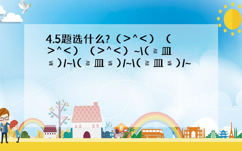 4.5题选什么?（＞^＜）（＞^＜）（＞^＜）~\(≧皿≦)/~\(≧皿≦)/~\(≧皿≦)/~