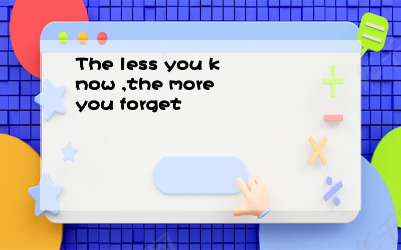 The less you know ,the more you forget