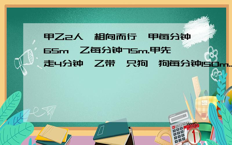 甲乙2人,相向而行,甲每分钟65m,乙每分钟75m.甲先走4分钟,乙带一只狗,狗每分钟150m...请求