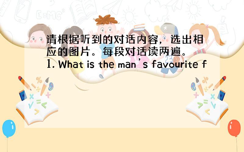 请根据听到的对话内容，选出相应的图片。每段对话读两遍。 1. What is the man’s favourite f