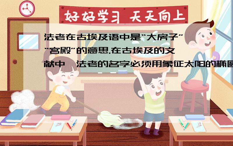 法老在古埃及语中是“大房子”“宫殿”的意思.在古埃及的文献中,法老的名字必须用象征太阳的椭圆框起来,以示国王受太阳神的保