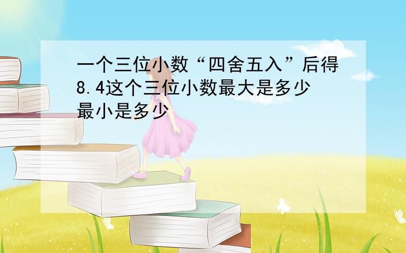 一个三位小数“四舍五入”后得8.4这个三位小数最大是多少最小是多少