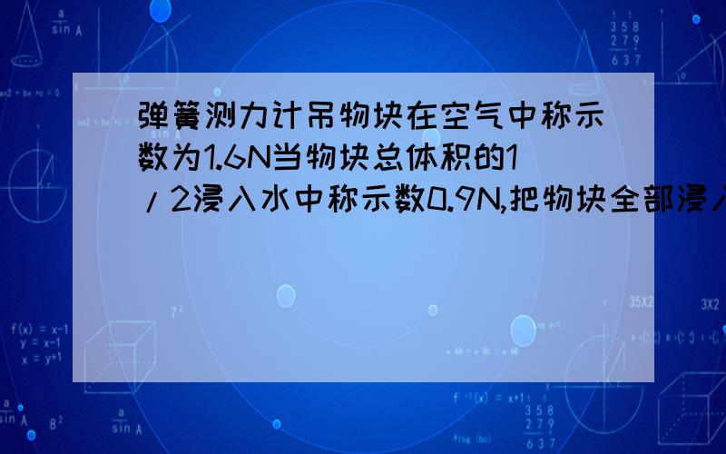 弹簧测力计吊物块在空气中称示数为1.6N当物块总体积的1/2浸入水中称示数0.9N,把物块全部浸入测力计示数是