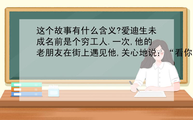 这个故事有什么含义?爱迪生未成名前是个穷工人.一次,他的老朋友在街上遇见他,关心地说：“看你身上这件大衣破得不象样了,你