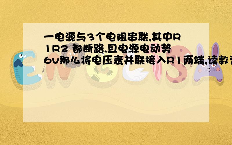 一电源与3个电阻串联,其中R1R2 都断路,且电源电动势6v那么将电压表并联接入R1两端,读数为多少