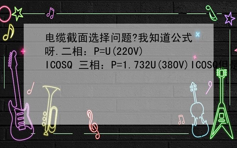 电缆截面选择问题?我知道公式呀.二相：P=U(220V)ICOSQ 三相：P=1.732U(380V)ICOSQ但是额定