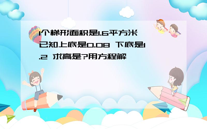 1个梯形面积是1.6平方米 已知上底是0.08 下底是1.2 求高是?用方程解