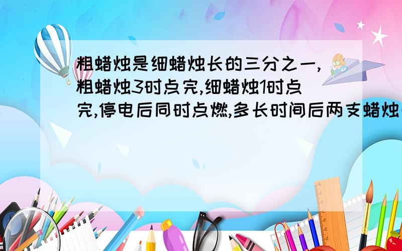 粗蜡烛是细蜡烛长的三分之一,粗蜡烛3时点完,细蜡烛1时点完,停电后同时点燃,多长时间后两支蜡烛一样长