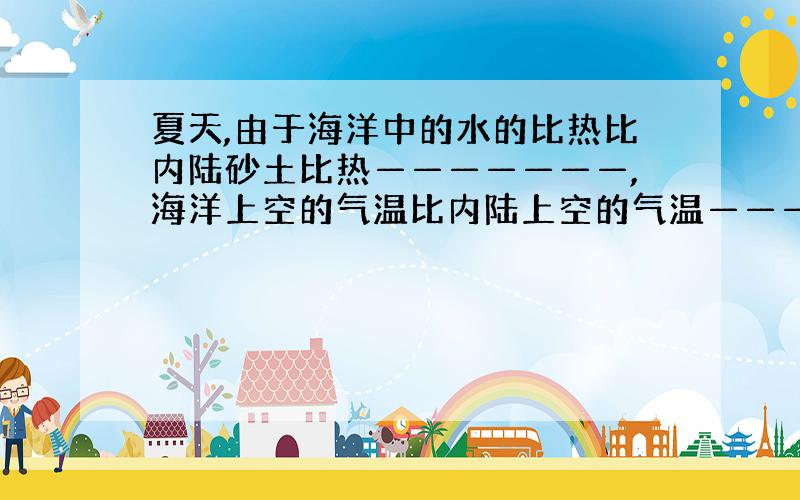 夏天,由于海洋中的水的比热比内陆砂土比热———————,海洋上空的气温比内陆上空的气温——————