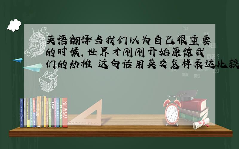 英语翻译当我们以为自己很重要的时候,世界才刚刚开始原谅我们的幼稚 这句话用英文怎样表达比较地道