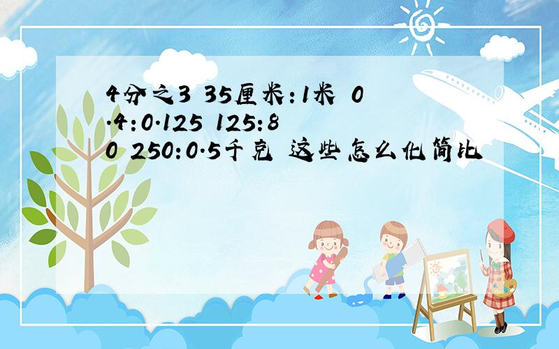 4分之3 35厘米：1米 0.4:0.125 125:80 250:0.5千克 这些怎么化简比