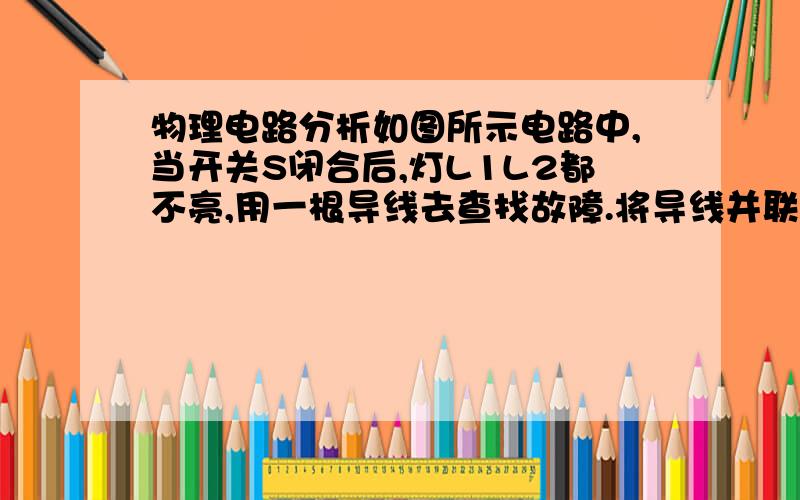 物理电路分析如图所示电路中,当开关S闭合后,灯L1L2都不亮,用一根导线去查找故障.将导线并联在L1两端时,L2灯亮,L