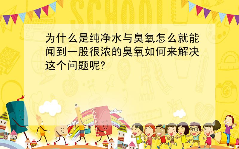 为什么是纯净水与臭氧怎么就能闻到一股很浓的臭氧如何来解决这个问题呢?