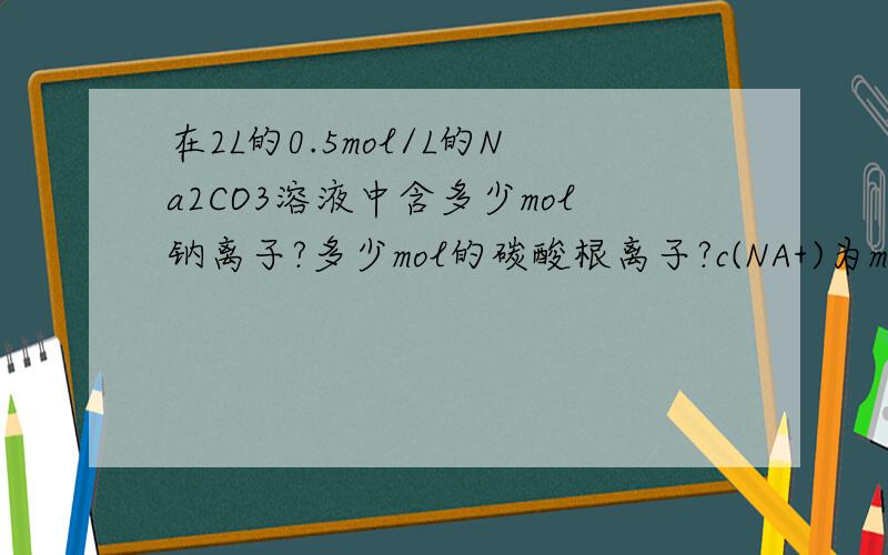 在2L的0.5mol/L的Na2CO3溶液中含多少mol钠离子?多少mol的碳酸根离子?c(NA+)为mol/L,其中N