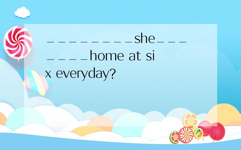 ________she_______home at six everyday?