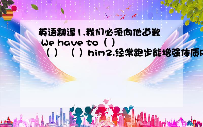 英语翻译1.我们必须向他道歉 We have to（ ） （ ） （ ）him2.经常跑步能增强体质Running of