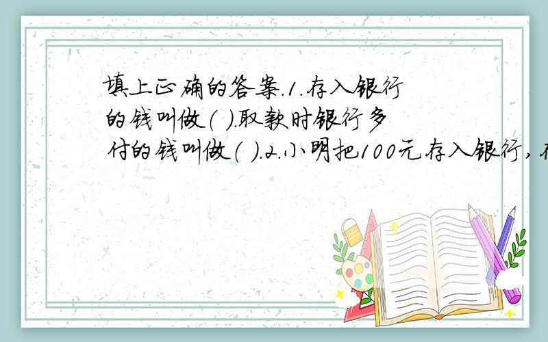 填上正确的答案.1.存入银行的钱叫做（ ）.取款时银行多付的钱叫做（ ）.2.小明把100元存入银行,存期一年,假如年利