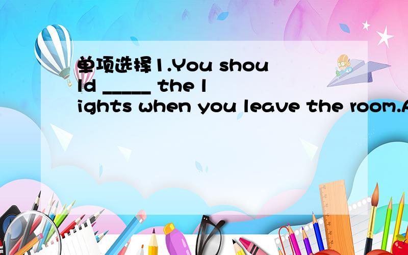 单项选择1.You should _____ the lights when you leave the room.A.