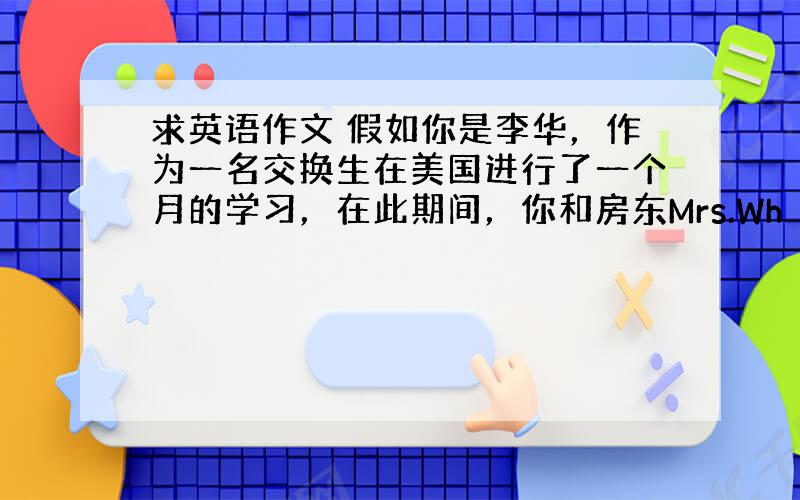 求英语作文 假如你是李华，作为一名交换生在美国进行了一个月的学习，在此期间，你和房东Mrs.Wh