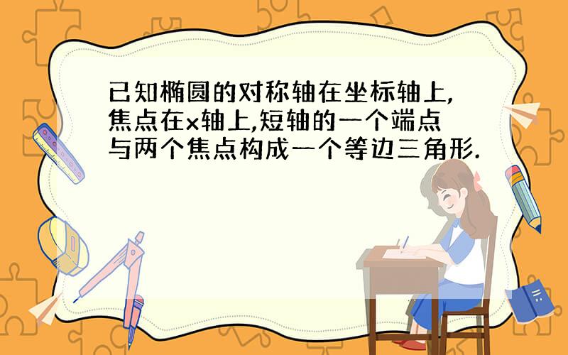 已知椭圆的对称轴在坐标轴上,焦点在x轴上,短轴的一个端点与两个焦点构成一个等边三角形.