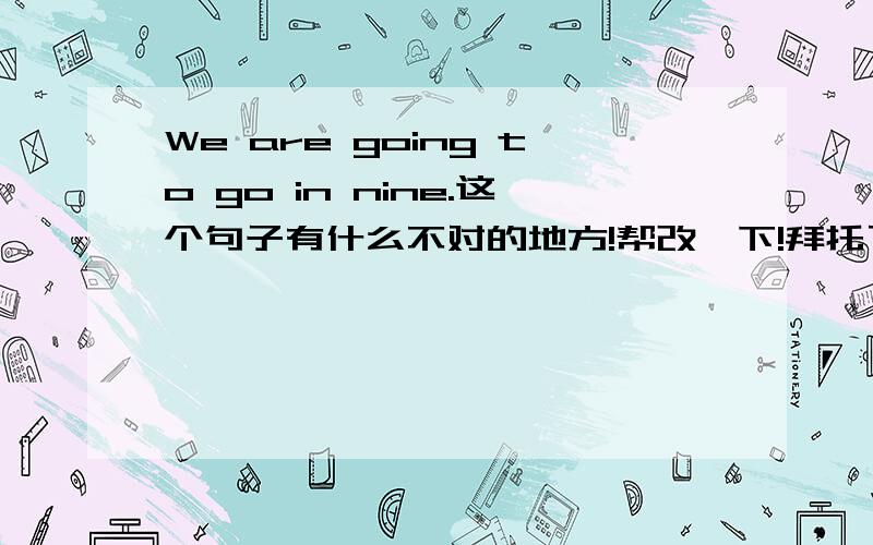 We are going to go in nine.这个句子有什么不对的地方!帮改一下!拜托了