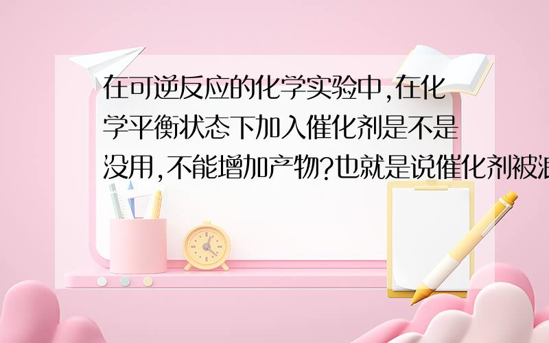 在可逆反应的化学实验中,在化学平衡状态下加入催化剂是不是没用,不能增加产物?也就是说催化剂被浪费了?