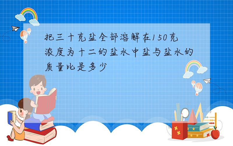 把三十克盐全部溶解在150克浓度为十二的盐水中盐与盐水的质量比是多少