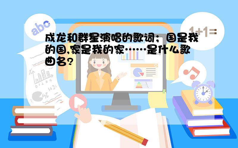 成龙和群星演唱的歌词；国是我的国,家是我的家……是什么歌曲名?