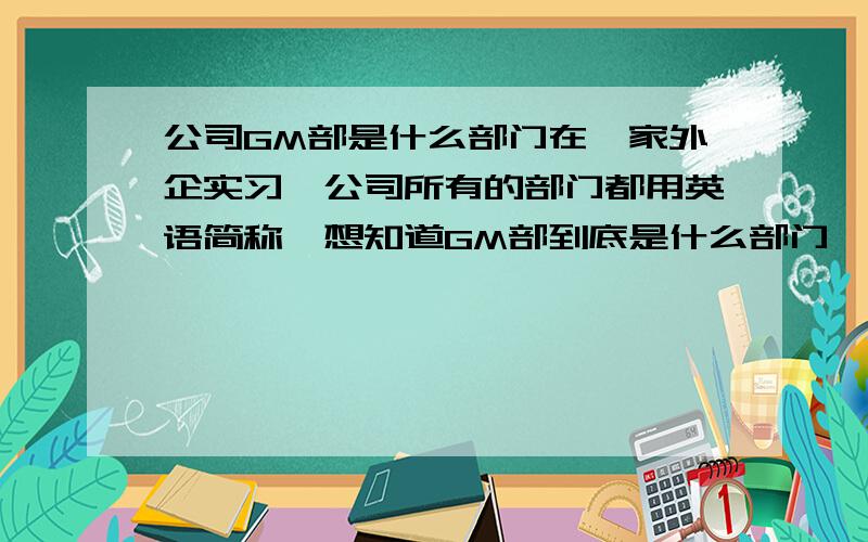 公司GM部是什么部门在一家外企实习,公司所有的部门都用英语简称,想知道GM部到底是什么部门,知道的请告诉我,