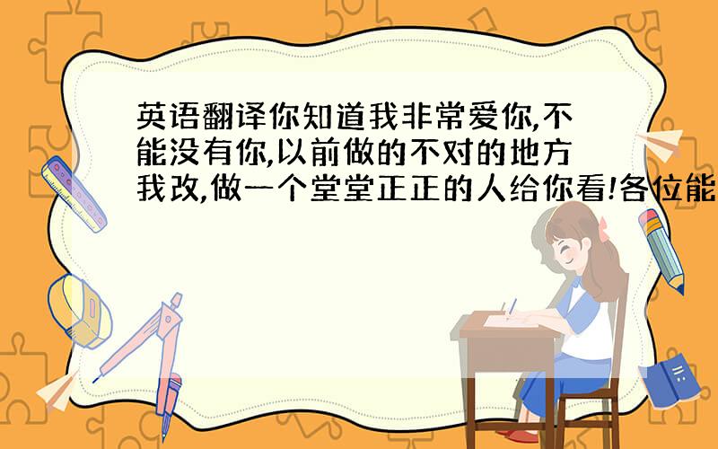 英语翻译你知道我非常爱你,不能没有你,以前做的不对的地方我改,做一个堂堂正正的人给你看!各位能不能帮我以上内容翻译成文言