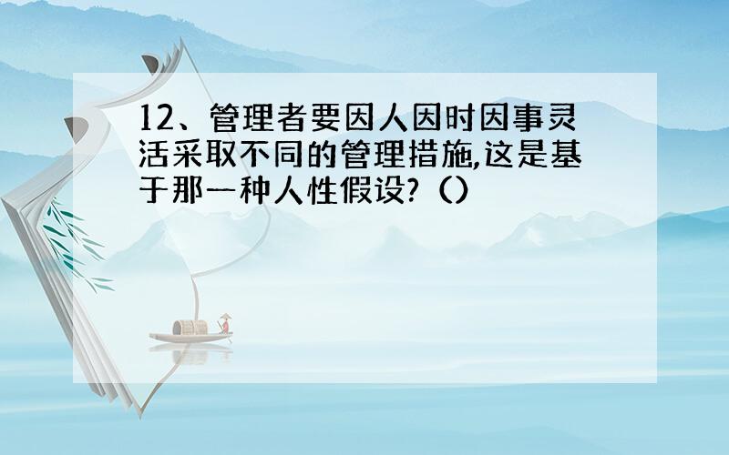 12、管理者要因人因时因事灵活采取不同的管理措施,这是基于那一种人性假设?（）