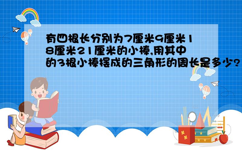 有四根长分别为7厘米9厘米18厘米21厘米的小棒,用其中的3根小棒摆成的三角形的周长是多少?