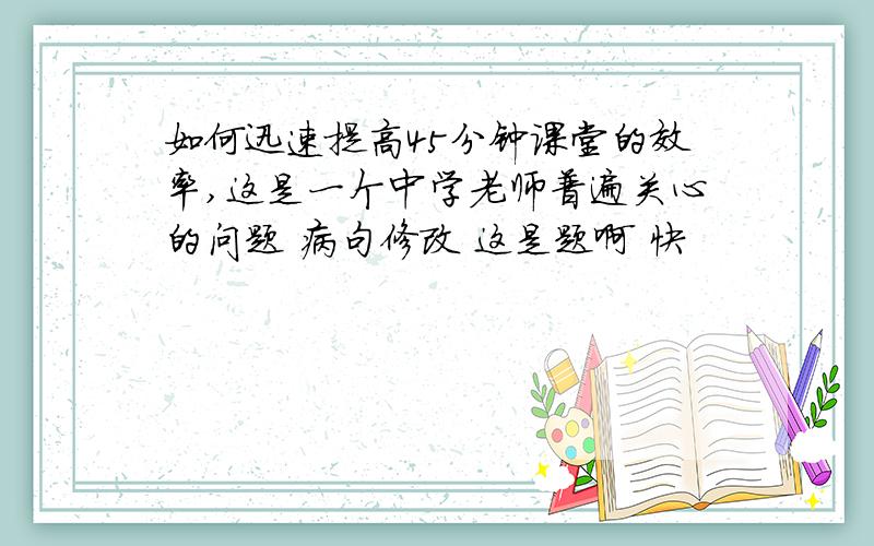 如何迅速提高45分钟课堂的效率,这是一个中学老师普遍关心的问题 病句修改 这是题啊 快