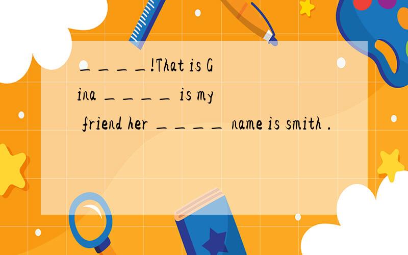 ____!That is Gina ____ is my friend her ____ name is smith .