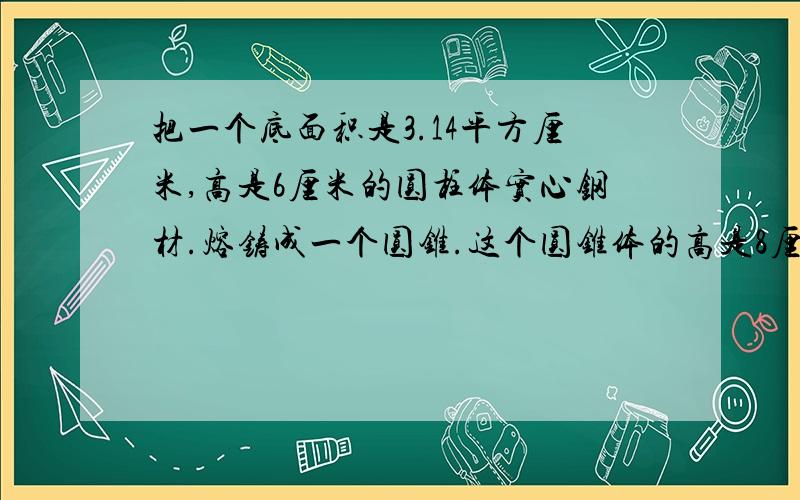 把一个底面积是3.14平方厘米,高是6厘米的圆柱体实心钢材.熔铸成一个圆锥.这个圆锥体的高是8厘米,