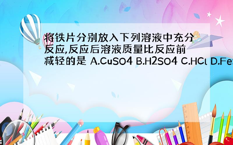 将铁片分别放入下列溶液中充分反应,反应后溶液质量比反应前减轻的是 A.CuSO4 B.H2SO4 C.HCl D.FeS