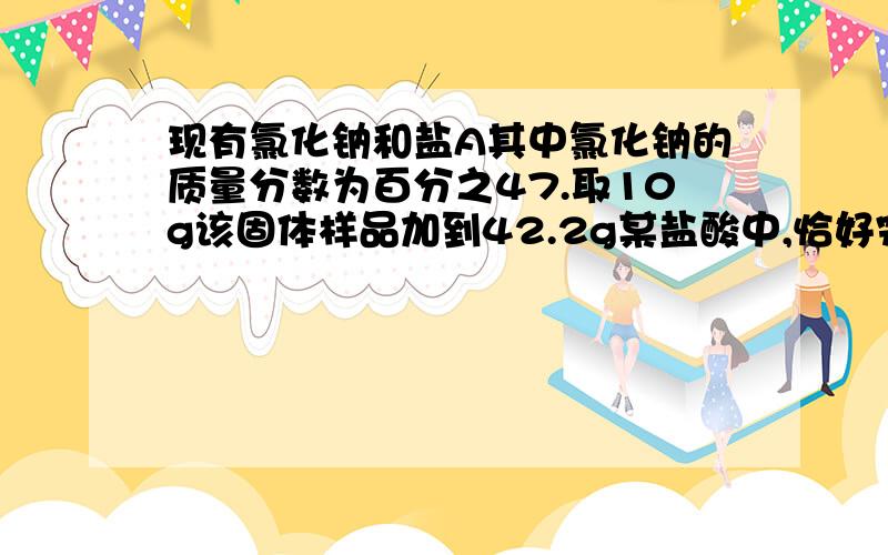 现有氯化钠和盐A其中氯化钠的质量分数为百分之47.取10g该固体样品加到42.2g某盐酸中,恰好完全反映并得到无色溶液.