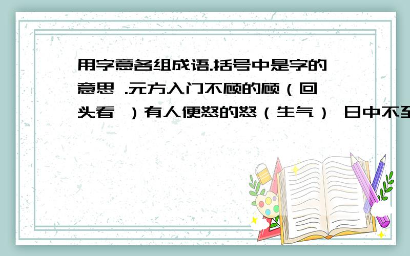 用字意各组成语.括号中是字的意思 .元方入门不顾的顾（回头看 ）有人便怒的怒（生气） 日中不至的至(到)