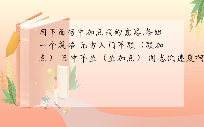 用下面句中加点词的意思,各组一个成语 元方入门不顾（顾加点） 日中不至（至加点） 同志们速度啊